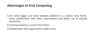 Advantages of Grid Computing
1.Can solve bigger and more complex problems in a shorter time frame.
Easier collaboration with other organizations and better use of existing
equipment.
2.Existing hardware is used to the fullest.
3.Collaboration with organizations made easier
 