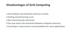 Disadvantages of Grid Computing
1.Grid software and standards continue to evolve.
2.Getting started learning curve.
3.Non-interactive job submission.
4.You may need a fast connection between computer resources.
5.Licensing on many servers can be prohibitive for some applications.
 