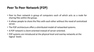 Peer To Peer Network (P2P)
• Peer to Peer network is group of computers each of which acts as a node for
sharing files within the group.
• It allows people to share the files with each other without the need of centralized
server.
• The P2P architecture offers a distributed model of networked systems.
• A P2P network is client-oriented instead of server-oriented.
• P2P systems are introduced at the physical level and overlay networks at the
logical levels
 