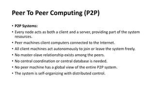 Peer To Peer Computing (P2P)
• P2P Systems:
• Every node acts as both a client and a server, providing part of the system
resources.
• Peer machines client computers connected to the Internet.
• All client machines act autonomously to join or leave the system freely.
• No master-slave relationship exists among the peers.
• No central coordination or central database is needed.
• No peer machine has a global view of the entire P2P system.
• The system is self-organizing with distributed control.
 