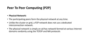 Peer To Peer Computing (P2P)
• Physical Network:
• The participating peers form the physical network at any time.
• Unlike the cluster or grid, a P2P network does not use a dedicated
interconnection network.
• The physical network is simply an ad hoc network formed at various Internet
domains randomly using the TCP/IP and NAI protocols
 