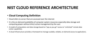 NIST CLOUD REFERENCE ARCHITECTURE
• Cloud Computing Definition
• Cloud refers to server that are accessed over the internet
• It is the on-demand availability of computer system resources especially data storage and
computing power without direct active management by the user.
• A model of computation and data storage based on “pay as you go” access to “unlimited” remote data
center capabilities.
• A cloud infrastructure provides a framework to manage scalable, reliable, on-demand access to applications.
 