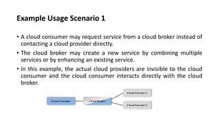 Example Usage Scenario 1
• A cloud consumer may request service from a cloud broker instead of
contacting a cloud provider directly.
• The cloud broker may create a new service by combining multiple
services or by enhancing an existing service.
• In this example, the actual cloud providers are invisible to the cloud
consumer and the cloud consumer interacts directly with the cloud
broker.
 
