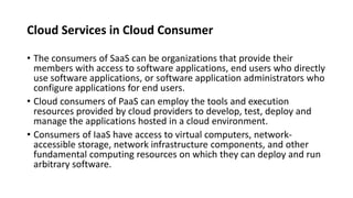Cloud Services in Cloud Consumer
• The consumers of SaaS can be organizations that provide their
members with access to software applications, end users who directly
use software applications, or software application administrators who
configure applications for end users.
• Cloud consumers of PaaS can employ the tools and execution
resources provided by cloud providers to develop, test, deploy and
manage the applications hosted in a cloud environment.
• Consumers of IaaS have access to virtual computers, network-
accessible storage, network infrastructure components, and other
fundamental computing resources on which they can deploy and run
arbitrary software.
 