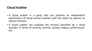Cloud Auditor
• A cloud auditor is a party that can perform an independent
examination of cloud service controls with the intent to express an
opinion thereon.
• A cloud auditor can evaluate the services provided by a cloud
provider in terms of security controls, privacy impact, performance,
etc.
 