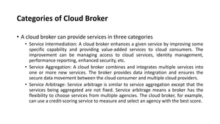 Categories of Cloud Broker
• A cloud broker can provide services in three categories
• Service Intermediation: A cloud broker enhances a given service by improving some
specific capability and providing value-added services to cloud consumers. The
improvement can be managing access to cloud services, identity management,
performance reporting, enhanced security, etc.
• Service Aggregation: A cloud broker combines and integrates multiple services into
one or more new services. The broker provides data integration and ensures the
secure data movement between the cloud consumer and multiple cloud providers.
• Service Arbitrage: Service arbitrage is similar to service aggregation except that the
services being aggregated are not fixed. Service arbitrage means a broker has the
flexibility to choose services from multiple agencies. The cloud broker, for example,
can use a credit-scoring service to measure and select an agency with the best score.
 