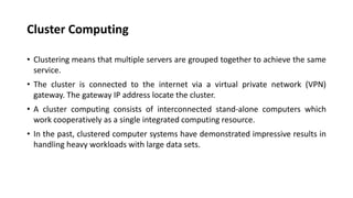 Cluster Computing
• Clustering means that multiple servers are grouped together to achieve the same
service.
• The cluster is connected to the internet via a virtual private network (VPN)
gateway. The gateway IP address locate the cluster.
• A cluster computing consists of interconnected stand-alone computers which
work cooperatively as a single integrated computing resource.
• In the past, clustered computer systems have demonstrated impressive results in
handling heavy workloads with large data sets.
 