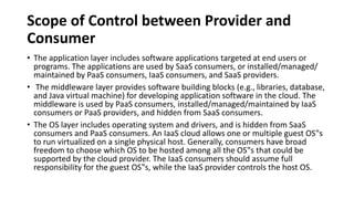 Scope of Control between Provider and
Consumer
• The application layer includes software applications targeted at end users or
programs. The applications are used by SaaS consumers, or installed/managed/
maintained by PaaS consumers, IaaS consumers, and SaaS providers.
• The middleware layer provides software building blocks (e.g., libraries, database,
and Java virtual machine) for developing application software in the cloud. The
middleware is used by PaaS consumers, installed/managed/maintained by IaaS
consumers or PaaS providers, and hidden from SaaS consumers.
• The OS layer includes operating system and drivers, and is hidden from SaaS
consumers and PaaS consumers. An IaaS cloud allows one or multiple guest OS‟s
to run virtualized on a single physical host. Generally, consumers have broad
freedom to choose which OS to be hosted among all the OS‟s that could be
supported by the cloud provider. The IaaS consumers should assume full
responsibility for the guest OS‟s, while the IaaS provider controls the host OS.
 