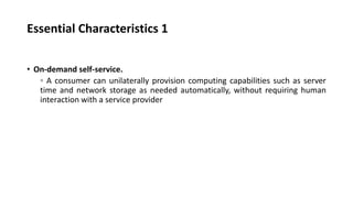 Essential Characteristics 1
• On-demand self-service.
◦ A consumer can unilaterally provision computing capabilities such as server
time and network storage as needed automatically, without requiring human
interaction with a service provider
 