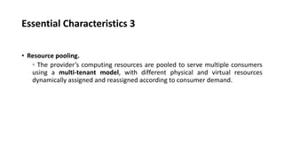 Essential Characteristics 3
• Resource pooling.
◦ The provider’s computing resources are pooled to serve multiple consumers
using a multi-tenant model, with different physical and virtual resources
dynamically assigned and reassigned according to consumer demand.
 