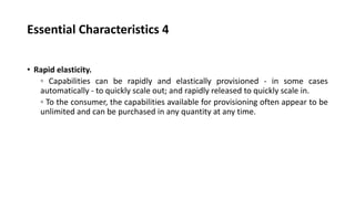 Essential Characteristics 4
• Rapid elasticity.
◦ Capabilities can be rapidly and elastically provisioned - in some cases
automatically - to quickly scale out; and rapidly released to quickly scale in.
◦ To the consumer, the capabilities available for provisioning often appear to be
unlimited and can be purchased in any quantity at any time.
 