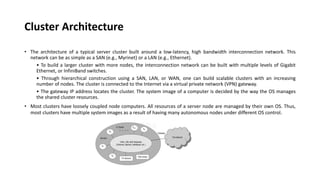 Cluster Architecture
• The architecture of a typical server cluster built around a low-latency, high bandwidth interconnection network. This
network can be as simple as a SAN (e.g., Myrinet) or a LAN (e.g., Ethernet).
• To build a larger cluster with more nodes, the interconnection network can be built with multiple levels of Gigabit
Ethernet, or InfiniBand switches.
• Through hierarchical construction using a SAN, LAN, or WAN, one can build scalable clusters with an increasing
number of nodes. The cluster is connected to the Internet via a virtual private network (VPN) gateway.
• The gateway IP address locates the cluster. The system image of a computer is decided by the way the OS manages
the shared cluster resources.
• Most clusters have loosely coupled node computers. All resources of a server node are managed by their own OS. Thus,
most clusters have multiple system images as a result of having many autonomous nodes under different OS control.
 