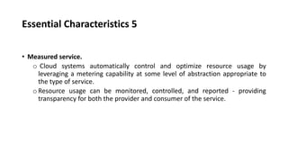 Essential Characteristics 5
• Measured service.
o Cloud systems automatically control and optimize resource usage by
leveraging a metering capability at some level of abstraction appropriate to
the type of service.
oResource usage can be monitored, controlled, and reported - providing
transparency for both the provider and consumer of the service.
 
