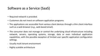 Software as a Service (SaaS)
• Required network is provided.
• Customers do not invest on software application programs
• The applications are accessible from various client devices through a thin client interface
such as a web browser (e.g., web-based email).
• The consumer does not manage or control the underlying cloud infrastructure including
network, servers, operating systems, storage, data or even individual application
capabilities, with the possible exception of limited user specific application configuration
settings.
• Usually multi tenant environment
• Highly scalable architecture
 