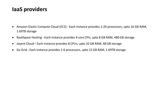 IaaS providers
 Amazon Elastic Compute Cloud (EC2) - Each instance provides 1-20 processors, upto 16 GB RAM,
1.69TB storage
 RackSpace Hosting - Each instance provides 4 core CPU, upto 8 GB RAM, 480 GB storage
 Joyent Cloud-◦ Each instance provides 8 CPUs, upto 32 GB RAM, 48 GB storage
 Go Grid - Each instance provides 1-6 processors, upto 15 GB RAM, 1.69TB storage
 