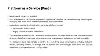 Platform as a Service (PaaS)
• Application & network is provided
• PaaS provides all of the facilities required to support the complete life cycle of building, delivering and
deploying web applications and services entirely from the Internet.
• applications must be developed with a particular platform in mind
• Multi-tenant environments
• Highly scalable multi-tier architecture
• The capability provided to the consumer is to deploy onto the cloud infrastructure consumer created
or acquired applications created using programming languages and tools supported by the provider.
• The consumer does not manage or control the underlying cloud infrastructure including network,
servers, operating systems, or storage, but has control over the deployed applications and possibly
application hosting environment configurations.
 