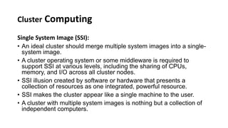Cluster Computing
Single System Image (SSI):
• An ideal cluster should merge multiple system images into a single-
system image.
• A cluster operating system or some middleware is required to
support SSI at various levels, including the sharing of CPUs,
memory, and I/O across all cluster nodes.
• SSI illusion created by software or hardware that presents a
collection of resources as one integrated, powerful resource.
• SSI makes the cluster appear like a single machine to the user.
• A cluster with multiple system images is nothing but a collection of
independent computers.
 