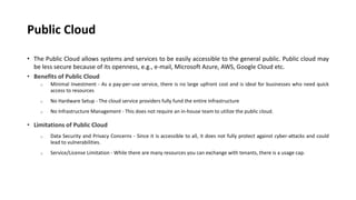 Public Cloud
• The Public Cloud allows systems and services to be easily accessible to the general public. Public cloud may
be less secure because of its openness, e.g., e-mail, Microsoft Azure, AWS, Google Cloud etc.
• Benefits of Public Cloud
o Minimal Investment - As a pay-per-use service, there is no large upfront cost and is ideal for businesses who need quick
access to resources
o No Hardware Setup - The cloud service providers fully fund the entire Infrastructure
o No Infrastructure Management - This does not require an in-house team to utilize the public cloud.
• Limitations of Public Cloud
o Data Security and Privacy Concerns - Since it is accessible to all, it does not fully protect against cyber-attacks and could
lead to vulnerabilities.
o Service/License Limitation - While there are many resources you can exchange with tenants, there is a usage cap.
 