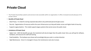 Private Cloud
• The Private Cloud allows systems and services to be accessible within an organization. It offers increased security because of its
private nature
• Benefits of Private Cloud
o Data Privacy - It is ideal for storing corporate data where only authorized personnel gets access
o Security - Segmentation of resources within the same Infrastructure can help with better access and higher levels of security.
o Supports Legacy Systems - This model supports legacy systems that cannot access the public cloud.
• Limitations of Private Cloud
o Higher Cost - With the benefits you get, the investment will also be larger than the public cloud. Here, you will pay for software,
hardware, and resources for staff and training.
o Fixed Scalability - The hardware you choose will accordingly help you scale in a certain direction
o High Maintenance - Since it is managed in-house, the maintenance costs also increase.
 