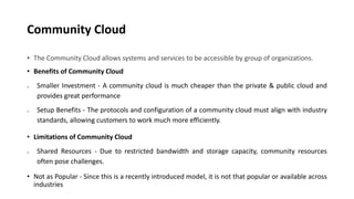 Community Cloud
• The Community Cloud allows systems and services to be accessible by group of organizations.
• Benefits of Community Cloud
o Smaller Investment - A community cloud is much cheaper than the private & public cloud and
provides great performance
o Setup Benefits - The protocols and configuration of a community cloud must align with industry
standards, allowing customers to work much more efficiently.
• Limitations of Community Cloud
o Shared Resources - Due to restricted bandwidth and storage capacity, community resources
often pose challenges.
• Not as Popular - Since this is a recently introduced model, it is not that popular or available across
industries
 