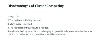 Disadvantages of Cluster Computing
1.High cost.
2.The problem is finding the fault.
3.More space is needed.
4.The increased infrastructure is needed.
5.In distributed systems, it is challenging to provide adequate security because
both the nodes and the connections must be protected.
 