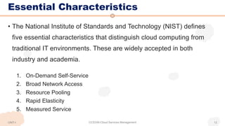 Essential Characteristics
• The National Institute of Standards and Technology (NIST) defines
five essential characteristics that distinguish cloud computing from
traditional IT environments. These are widely accepted in both
industry and academia.
1. On-Demand Self-Service
2. Broad Network Access
3. Resource Pooling
4. Rapid Elasticity
5. Measured Service
CCS336-Cloud Services Management 12
UNIT-I
 