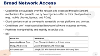 Broad Network Access
• Capabilities are available over the network and accessed through standard
mechanisms that promote use by heterogeneous thin or thick client platforms
(e.g., mobile phones, laptops, and PDAs)
• Cloud services must be universally accessible across platforms and devices.
• Consumers don’t need specialized hardware/software to access services.
• Promotes interoperability and mobility in service use.
• Eg:-
Use Case Description
Accessing Google Docs From Chrome on desktop or Android phone
Using AWS Console Via web browser or AWS mobile app
API-based apps Using REST APIs from IoT devices or third-party apps
CCS336-Cloud Services Management 14
UNIT-I
 