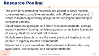 Resource Pooling
• The provider’s computing resources are pooled to serve multiple
consumers using a multi-tenant model, with different physical and
virtual resources dynamically assigned and reassigned according to
consumer demand.
• Cloud providers aggregate and share resources (compute, storage,
memory, network) among multiple customers dynamically, leading to
efficiency, elasticity, and cost optimization.
• Multiple users (tenants) share the same physical infrastructure but
operate in logically isolated environments.
• Resources are provisioned and deprovisioned automatically using
hypervisors, orchestrators, and container platforms.
CCS336-Cloud Services Management 15
UNIT-I
 