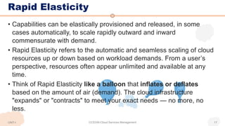 • Capabilities can be elastically provisioned and released, in some
cases automatically, to scale rapidly outward and inward
commensurate with demand.
• Rapid Elasticity refers to the automatic and seamless scaling of cloud
resources up or down based on workload demands. From a user’s
perspective, resources often appear unlimited and available at any
time.
• Think of Rapid Elasticity like a balloon that inflates or deflates
based on the amount of air (demand). The cloud infrastructure
"expands" or "contracts" to meet your exact needs — no more, no
less.
Rapid Elasticity
CCS336-Cloud Services Management 17
UNIT-I
 