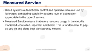 Measured Service
• Cloud systems automatically control and optimize resource use by
leveraging a metering capability at some level of abstraction
appropriate to the type of service.
• Measured Service means that every resource usage in the cloud is
monitored, controlled, reported, and billed. This is fundamental to pay-
as-you-go and cloud cost transparency models.
UNIT-I CCS336-Cloud Services Management 20
 