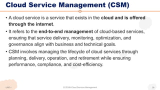 Cloud Service Management (CSM)
• A cloud service is a service that exists in the cloud and is offered
through the internet.
• It refers to the end-to-end management of cloud-based services,
ensuring that service delivery, monitoring, optimization, and
governance align with business and technical goals.
• CSM involves managing the lifecycle of cloud services through
planning, delivery, operation, and retirement while ensuring
performance, compliance, and cost-efficiency.
UNIT-I CCS336-Cloud Services Management 28
 