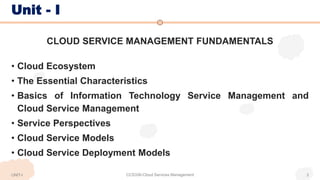 Unit - I
CLOUD SERVICE MANAGEMENT FUNDAMENTALS
• Cloud Ecosystem
• The Essential Characteristics
• Basics of Information Technology Service Management and
Cloud Service Management
• Service Perspectives
• Cloud Service Models
• Cloud Service Deployment Models
CCS336-Cloud Services Management 3
UNIT-I
 
