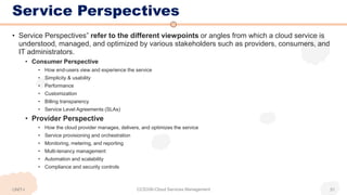 Service Perspectives
UNIT-I CCS336-Cloud Services Management 31
• Service Perspectives” refer to the different viewpoints or angles from which a cloud service is
understood, managed, and optimized by various stakeholders such as providers, consumers, and
IT administrators.
• Consumer Perspective
• How end-users view and experience the service
• Simplicity & usability
• Performance
• Customization
• Billing transparency
• Service Level Agreements (SLAs)
• Provider Perspective
• How the cloud provider manages, delivers, and optimizes the service
• Service provisioning and orchestration
• Monitoring, metering, and reporting
• Multi-tenancy management
• Automation and scalability
• Compliance and security controls
 