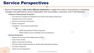 Service Perspectives
UNIT-I CCS336-Cloud Services Management 32
• Service Perspectives” refer to the different viewpoints or angles from which a cloud service is understood,
managed, and optimized by various stakeholders such as providers, consumers, and IT administrators.
• Enterprise IT/Administrator Perspective
• How internal IT manages and integrates cloud services with existing infrastructure
• Integration with on-prem systems
• Governance and policy enforcement
• Vendor management
• Compliance - Cost control and optimization
• Eg:-
• GDPR-General Data Protection Regulation,
• HIPAA-Health Insurance Portability and Accountability Act
• Business Perspective
• Aligning cloud services with strategic goals and ROI
• Faster time-to-market
• Agility in product/service delivery
• Reduced CapEx-Capital expenditures, flexible OpEx-Operating Expenditure
• Innovation enablement
• Vendor and risk management
 