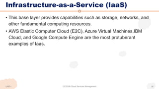 Infrastructure-as-a-Service (IaaS)
• This base layer provides capabilities such as storage, networks, and
other fundamental computing resources.
• AWS Elastic Computer Cloud (E2C), Azure Virtual Machines,IBM
Cloud, and Google Compute Engine are the most protuberant
examples of Iaas.
UNIT-I CCS336-Cloud Services Management 38
 