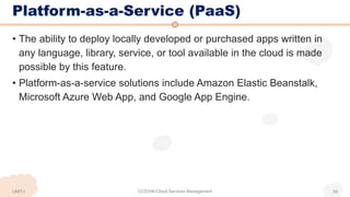 Platform-as-a-Service (PaaS)
• The ability to deploy locally developed or purchased apps written in
any language, library, service, or tool available in the cloud is made
possible by this feature.
• Platform-as-a-service solutions include Amazon Elastic Beanstalk,
Microsoft Azure Web App, and Google App Engine.
UNIT-I CCS336-Cloud Services Management 39
 