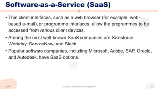 Software-as-a-Service (SaaS)
• Thin client interfaces, such as a web browser (for example, web-
based e-mail), or programme interfaces, allow the programmes to be
accessed from various client devices.
• Among the most well-known SaaS companies are Salesforce,
Workday, ServiceNow, and Slack.
• Popular software companies, including Microsoft, Adobe, SAP, Oracle,
and Autodesk, have SaaS options.
UNIT-I CCS336-Cloud Services Management 40
 
