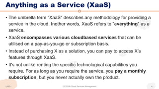 Anything as a Service (XaaS)
• The umbrella term "XaaS" describes any methodology for providing a
service in the cloud. Inother words, XaaS refers to "everything" as a
service.
• XaaS encompasses various cloudbased services that can be
utilised on a pay-as-you-go or subscription basis.
• Instead of purchasing X as a solution, you can pay to access X’s
features through XaaS.
• It's not unlike renting the specific technological capabilities you
require. For as long as you require the service, you pay a monthly
subscription, but you never actually own the product.
UNIT-I CCS336-Cloud Services Management 41
 
