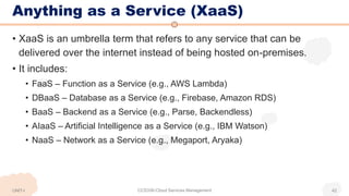 Anything as a Service (XaaS)
• XaaS is an umbrella term that refers to any service that can be
delivered over the internet instead of being hosted on-premises.
• It includes:
• FaaS – Function as a Service (e.g., AWS Lambda)
• DBaaS – Database as a Service (e.g., Firebase, Amazon RDS)
• BaaS – Backend as a Service (e.g., Parse, Backendless)
• AIaaS – Artificial Intelligence as a Service (e.g., IBM Watson)
• NaaS – Network as a Service (e.g., Megaport, Aryaka)
UNIT-I CCS336-Cloud Services Management 42
 