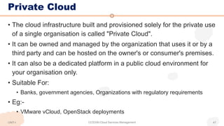 Private Cloud
• The cloud infrastructure built and provisioned solely for the private use
of a single organisation is called "Private Cloud".
• It can be owned and managed by the organization that uses it or by a
third party and can be hosted on the owner's or consumer's premises.
• It can also be a dedicated platform in a public cloud environment for
your organisation only.
• Suitable For:
• Banks, government agencies, Organizations with regulatory requirements
• Eg:-
• VMware vCloud, OpenStack deployments
UNIT-I CCS336-Cloud Services Management 47
 