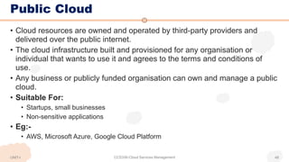 Public Cloud
• Cloud resources are owned and operated by third-party providers and
delivered over the public internet.
• The cloud infrastructure built and provisioned for any organisation or
individual that wants to use it and agrees to the terms and conditions of
use.
• Any business or publicly funded organisation can own and manage a public
cloud.
• Suitable For:
• Startups, small businesses
• Non-sensitive applications
• Eg:-
• AWS, Microsoft Azure, Google Cloud Platform
UNIT-I CCS336-Cloud Services Management 48
 