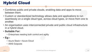 Hybrid Cloud
• Combines public and private clouds, enabling data and apps to move
between them.
• Custom or standardized technology allows data and applications to run
seamlessly on a single cloud type, across cloud types, or move from one to
another.
• An organisation uses interconnected private and public cloud infrastructure
in a hybrid cloud.
• Suitable For:
• Enterprises needing both control and agility
• Eg:-
• Azure Stack + Azure Cloud
• AWS Outposts
UNIT-I CCS336-Cloud Services Management 49
 