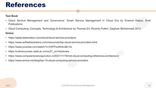 References
Text Book
• Cloud Service Management and Governance: Smart Service Management in Cloud Era by Enamul Haque, Enel
Publications.
• Cloud Computing: Concepts, Technology & Architecture by Thomas Erl, Ricardo Puttini, Zaigham Mohammad 2013.
Online
• https://www.datamation.com/cloud/cloud-service-providers/
• https://www.softwebsolutions.com/resources/top-cloud-service-providers.html
• https://www.youtube.com/watch?v=A3FPxuKlnkU&t=2s
• https://onlinecourses.nptel.ac.in/noc21_cs14/preview
• https://www.computersciencejunction.in/2021/11/16/nist-cloud-computing-reference-architecture/
• https://www.emma.ms/blog/top-10-cloud-computing-service-providers
CCS336-Cloud Services Management 52
UNIT-I
 