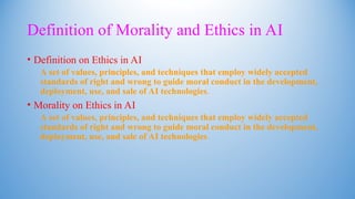 Definition of Morality and Ethics in AI
• Definition on Ethics in AI
A set of values, principles, and techniques that employ widely accepted
standards of right and wrong to guide moral conduct in the development,
deployment, use, and sale of AI technologies.
• Morality on Ethics in AI
A set of values, principles, and techniques that employ widely accepted
standards of right and wrong to guide moral conduct in the development,
deployment, use, and sale of AI technologies.
 