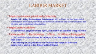LABOUR MARKET
• Impact on economic growth and productivity
Productivity is key for economic development, and is driven by four interrelated
components: innovation; education; efficiency in allocation and use of resources; and
physical and institutional infrastructure.
• Impact on the workforce
It's incremental progress toward a goal, and small wins that lead to big outcomes
• Labour -market discrimination: effects on different demographics
Discrimination happens when an employer treats one employee less favourably
than others.
The makeup of any population can influence the supply of labor and
productivity, known as the demographic dividend.
 