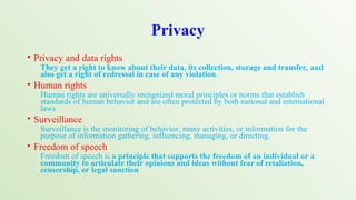 Privacy
• Privacy and data rights
They get a right to know about their data, its collection, storage and transfer, and
also get a right of redressal in case of any violation.
• Human rights
Human rights are universally recognized moral principles or norms that establish
standards of human behavior and are often protected by both national and international
laws
• Surveillance
Surveillance is the monitoring of behavior, many activities, or information for the
purpose of information gathering, influencing, managing, or directing.
• Freedom of speech
Freedom of speech is a principle that supports the freedom of an individual or a
community to articulate their opinions and ideas without fear of retaliation,
censorship, or legal sanction
 
