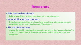 Democracy
• Fake news and social media
Fake news refers to websites that share mis or disinformation
• News bubbles and echo chambers
It has been suggested that two forces help spread false information on social
networking sites – echo chambers and filter bubbles
• The end of democracies
Around the world, established democracies are said to face “deconsolidation” or
“erosion.” In other words, democracies seem a lot less stable and even less
democratic.
 