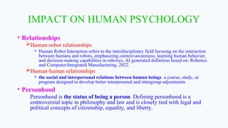 IMPACT ON HUMAN PSYCHOLOGY
• Relationships
Human-robot relationships
• Human Robot Interaction refers to the interdisciplinary field focusing on the interaction
between humans and robots, emphasizing context-awareness, learning human behavior,
and decision-making capabilities in robotics. AI generated definition based on: Robotics
and Computer-Integrated Manufacturing, 2022.
Human-human relationships
• the social and interpersonal relations between human beings. a course, study, or
program designed to develop better interpersonal and intergroup adjustments
• Personhood
Personhood is the status of being a person. Defining personhood is a
controversial topic in philosophy and law and is closely tied with legal and
political concepts of citizenship, equality, and liberty.
 