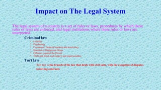 Impact on The Legal System
The legal system of a country is a set of rules or laws, procedures by which these
rules or laws are enforced, and legal institutions where these rules or laws are
interpreted.
Criminal law
• Liability
• Psychology
• Commerce, financial markets and insolvency
• Harmful or Dangerous Drugs
• Offences Against the Person
• Theft and fraud, and forgery and impersonation
Tort law
Tort law is the branch of the law that deals with civil suits, with the exception of disputes
involving contracts.
 