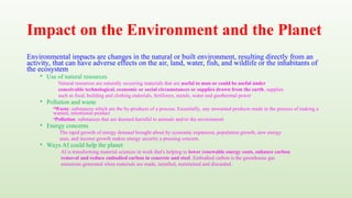 Impact on the Environment and the Planet
Environmental impacts are changes in the natural or built environment, resulting directly from an
activity, that can have adverse effects on the air, land, water, fish, and wildlife or the inhabitants of
the ecosystem
• Use of natural resources
Natural resources are naturally occurring materials that are useful to man or could be useful under
conceivable technological, economic or social circumstances or supplies drawn from the earth, supplies
such as food, building and clothing materials, fertilizers, metals, water and geothermal power
• Pollution and waste
•Waste: substances which are the by-products of a process. Essentially, any unwanted products made in the process of making a
wanted, intentional product
•Pollution: substances that are deemed harmful to animals and/or the environment
• Energy concerns
The rapid growth of energy demand brought about by economic expansion, population growth, new energy
uses, and income growth makes energy security a pressing concern.
• Ways AI could help the planet
AI is transforming material sciences in work that's helping to lower renewable energy costs, enhance carbon
removal and reduce embodied carbon in concrete and steel. Embodied carbon is the greenhouse gas
emissions generated when materials are made, installed, maintained and discarded.
 